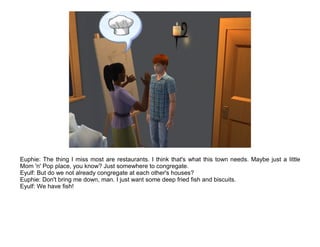 Euphie: The thing I miss most are restaurants. I think that's what this town needs. Maybe just a little
Mom 'n' Pop place, you know? Just somewhere to congregate.
Eyulf: But do we not already congregate at each other's houses?
Euphie: Don't bring me down, man. I just want some deep fried fish and biscuits.
Eyulf: We have fish!
 