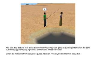 And see, they do have fish. It was the weirdest thing: they were going to put the garden where the pond
is, but they apparently dug right into a sinkhole and it filled with water.

Where the fish came from is anyone's guess, however. Probably best not to think about that.
 