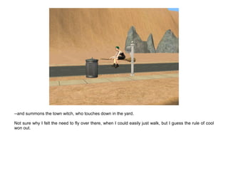 --and summons the town witch, who touches down in the yard.

Not sure why I felt the need to fly over there, when I could easily just walk, but I guess the rule of cool
won out.
 