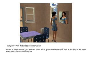 I really don't think that will be necessary, dear.

So this is where I leave you! The last slides are a quick shot of the town here at the end of the week,
and our first official community lot.
 