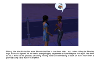 Having little else to do after work, Heaven decides to run about town , and comes calling on Monday
night to discuss options for the town's energy supply. Esperanza is more receptive than Eyulf has been
so far. I think it's the prospect of having running water and something to cook on that's more than a
glorified camp stove that does it for her.
 