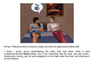 Ni hao~ Welcome back to Uncanny Valley, the home of really bizarre pillow talk!

I know, I know; you're remembering the order from last week, when it went
Lindemann>Duman>Hsia>Citizen, but if you remember that far back, you also know I
fucking did it wrong, too. So we're popping in in the right order this time, and checking in
on the Citizens.
 