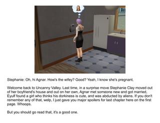 Stephanie: Oh, hi Agnar. How's the wifey? Good? Yeah, I know she's pregnant.

Welcome back to Uncanny Valley. Last time, in a surprise move Stephanie Clay moved out
of her boyfriend's house and out on her own, Agnar met someone new and got married,
Eyulf found a girl who thinks his dorkiness is cute, and was abducted by aliens. If you don't
remember any of that, welp, I just gave you major spoilers for last chapter here on the first
page. Whoops.

But you should go read that, it's a good one.
 