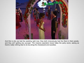 And this is why we had the wedding right now: they both miraculously had the Want in their panels,
and they ain't getting any younger. The massive aspiration boost helps the party score, seeing as
there's really nothing else to do but phog the chessboard and socialise.
 