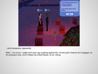 ...And homewreck, apparently.

Well. I. You know, I really can't even say anything against this. At this point, Heaven isn't engaged, so
it's anybody's race. And it netted me a Roof Raiser, so eh. /shrug
 