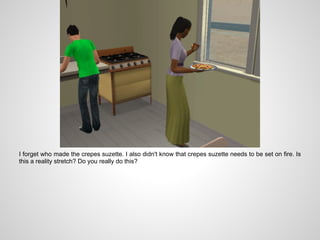 I forget who made the crepes suzette. I also didn't know that crepes suzette needs to be set on fire. Is
this a reality stretch? Do you really do this?
 