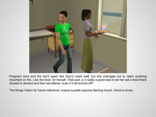 Pregnant sims and fire don't seem like they'd mesh well, but she manages not to catch anything
important on fire. Like the food. Or herself. That said, is it really a good idea to let her eat a food that's
doused in alcohol and then set aflame, even if it all burned off?

The things I learn for future reference: crepes suzette requires flaming hooch. Good to know.
 