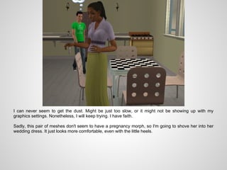 I can never seem to get the dust. Might be just too slow, or it might not be showing up with my
graphics settings. Nonetheless, I will keep trying. I have faith.

Sadly, this pair of meshes don't seem to have a pregnancy morph, so I'm going to shove her into her
wedding dress. It just looks more comfortable, even with the little heels.
 