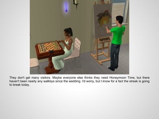 They don't get many visitors. Maybe everyone else thinks they need Honeymoon Time, but there
haven't been nearly any walkbys since the wedding. I'd worry, but I know for a fact the streak is going
to break today.
 