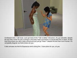 Confession time: I will never, ever get tired of this "Talk to Belly" interaction. It's just adorable, despite
the fact that I know it's just a change in the body mesh and there's no actual fetal Sim in there. It's like
that thing where you see a baby animal and you just go "Aww~" despite the fact that it isn't human. It's
completely illogical, but that's brains for you.

It also amuses me that it's Esperanza who's doing this. I have plans for you, oh yes.
 