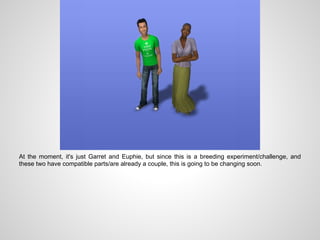 At the moment, it's just Garret and Euphie, but since this is a breeding experiment/challenge, and
these two have compatible parts/are already a couple, this is going to be changing soon.
 