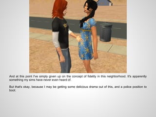 And at this point I've simply given up on the concept of fidelity in this neighborhood. It's apparently
something my sims have never even heard of.

But that's okay, because I may be getting some delicious drama out of this, and a police position to
boot.
 