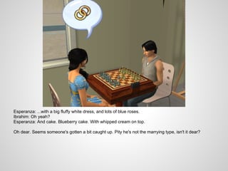 Esperanza: ...with a big fluffy white dress, and lots of blue roses.
Ibrahim: Oh yeah?
Esperanza: And cake. Blueberry cake. With whipped cream on top.

Oh dear. Seems someone's gotten a bit caught up. Pity he's not the marrying type, isn't it dear?
 