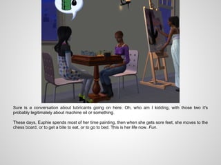 Sure is a conversation about lubricants going on here. Oh, who am I kidding, with those two it's
probably legitimately about machine oil or something.

These days, Euphie spends most of her time painting, then when she gets sore feet, she moves to the
chess board, or to get a bite to eat, or to go to bed. This is her life now. Fun.
 