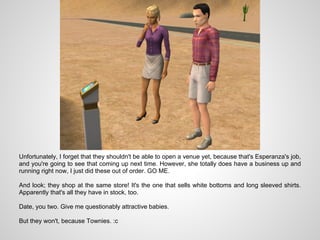 Unfortunately, I forget that they shouldn't be able to open a venue yet, because that's Esperanza's job,
and you're going to see that coming up next time. However, she totally does have a business up and
running right now, I just did these out of order. GO ME.

And look; they shop at the same store! It's the one that sells white bottoms and long sleeved shirts.
Apparently that's all they have in stock, too.

Date, you two. Give me questionably attractive babies.

But they won't, because Townies. :c
 