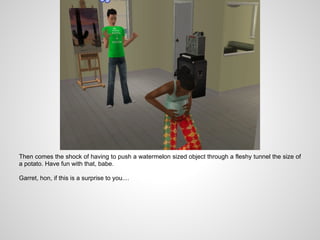 Then comes the shock of having to push a watermelon sized object through a fleshy tunnel the size of
a potato. Have fun with that, babe.

Garret, hon, if this is a surprise to you....
 