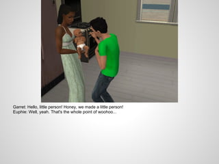 Garret: Hello, little person! Honey, we made a little person!
Euphie: Well, yeah. That's the whole point of woohoo...
 
