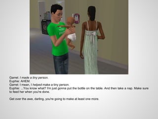 Garret: I made a tiny person.
Euphie: AHEM.
Garret: I mean, I helped make a tiny person.
Euphie: ...You know what? I'm just gonna put the bottle on the table. And then take a nap. Make sure
to feed her when you're done.

Get over the awe, darling, you're going to make at least one more.
 
