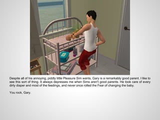 Despite all of his annoying, piddly little Pleasure Sim wants, Gary is a remarkably good parent. I like to
see this sort of thing. It always depresses me when Sims aren't good parents. He took care of every
dirty diaper and most of the feedings, and never once rolled the Fear of changing the baby.

You rock, Gary.
 