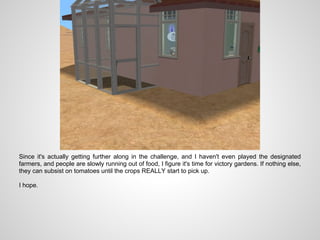 Since it's actually getting further along in the challenge, and I haven't even played the designated
farmers, and people are slowly running out of food, I figure it's time for victory gardens. If nothing else,
they can subsist on tomatoes until the crops REALLY start to pick up.

I hope.
 