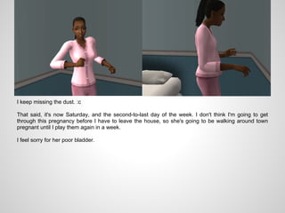 I keep missing the dust. :c

That said, it's now Saturday, and the second-to-last day of the week. I don't think I'm going to get
through this pregnancy before I have to leave the house, so she's going to be walking around town
pregnant until I play them again in a week.

I feel sorry for her poor bladder.
 