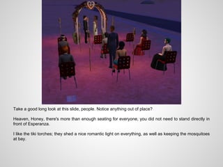 Take a good long look at this slide, people. Notice anything out of place?

Heaven, Honey, there's more than enough seating for everyone, you did not need to stand directly in
front of Esperanza.

I like the tiki torches; they shed a nice romantic light on everything, as well as keeping the mosquitoes
at bay.
 