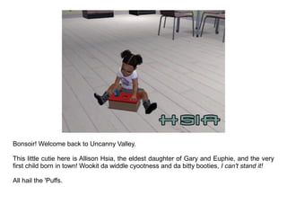 Bonsoir! Welcome back to Uncanny Valley.

This little cutie here is Allison Hsia, the eldest daughter of Gary and Euphie, and the very
first child born in town! Wookit da widdle cyootness and da bitty booties, I can't stand it!

All hail the 'Puffs.
 