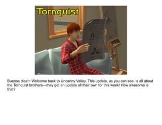 Buenos dias!~ Welcome back to Uncanny Valley. This update, as you can see, is all about
the Tornquist brothers—they get an update all their own for this week! How awesome is
that?
 