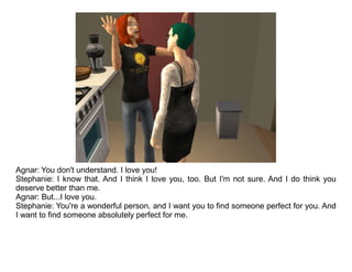 Agnar: You don't understand. I love you!
Stephanie: I know that. And I think I love you, too. But I'm not sure. And I do think you
deserve better than me.
Agnar: But...I love you.
Stephanie: You're a wonderful person, and I want you to find someone perfect for you. And
I want to find someone absolutely perfect for me.
 