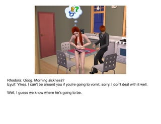 Rhodora: Ooog. Morning sickness?
Eyulf: Yikes. I can't be around you if you're going to vomit, sorry. I don't deal with it well.

Well, I guess we know where he's going to be.
 