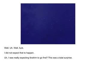 Well. Uh. Well, fuck.

I did not expect that to happen.

Uh, I was really expecting Ibrahim to go first? This was a total surprise.
 