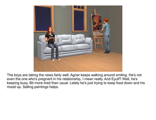 The boys are taking the news fairly well. Agnar keeps walking around smiling. He's not
even the one who's pregnant in his relationship, I mean really. And Eyulf? Well, he's
keeping busy. Bit more tired than usual. Lately he's just trying to keep food down and his
mood up. Selling paintings helps.
 