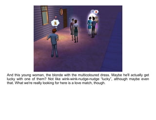 And this young woman, the blonde with the multicoloured dress. Maybe he'll actually get
lucky with one of them? Not like wink-wink-nudge-nudge “lucky”, although maybe even
that. What we're really looking for here is a love match, though.
 