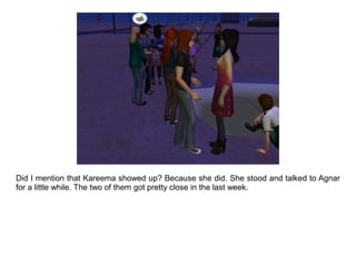 Did I mention that Kareema showed up? Because she did. She stood and talked to Agnar
for a little while. The two of them got pretty close in the last week.
 