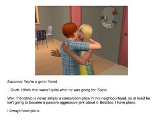 Suzanna: You're a great friend.

...Ouch. I think that wasn't quite what he was going for, Suzie.

Well, friendship is never simply a consolation prize in this neighbourhood, so at least he
isn't going to become a passive aggressive jerk about it. Besides, I have plans.

I always have plans.
 