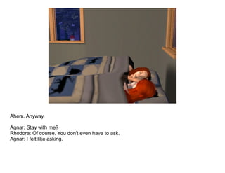 Ahem. Anyway.

Agnar: Stay with me?
Rhodora: Of course. You don't even have to ask.
Agnar: I felt like asking.
 