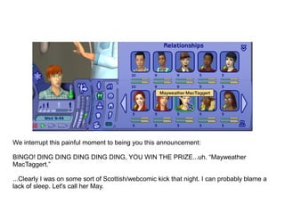 We interrupt this painful moment to being you this announcement:

BINGO! DING DING DING DING DING, YOU WIN THE PRIZE...uh. “Mayweather
MacTaggert.”

...Clearly I was on some sort of Scottish/webcomic kick that night. I can probably blame a
lack of sleep. Let's call her May.
 