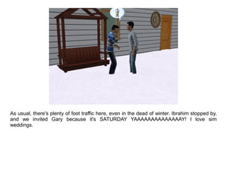 As usual, there's plenty of foot traffic here, even in the dead of winter. Ibrahim stopped by,
and we invited Gary because it's SATURDAY YAAAAAAAAAAAAAAY! I love sim
weddings.
 
