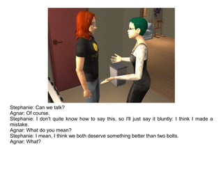 Stephanie: Can we talk?
Agnar: Of course.
Stephanie: I don't quite know how to say this, so I'll just say it bluntly: I think I made a
mistake.
Agnar: What do you mean?
Stephanie: I mean, I think we both deserve something better than two bolts.
Agnar: What?
 