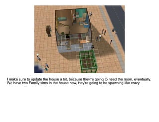 I make sure to update the house a bit, because they're going to need the room, eventually.
We have two Family sims in the house now, they're going to be spawning like crazy.
 