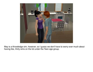 May is a Knowledge sim, however, so I guess we don't have to worry over much about
having like, thirty sims on the lot under the Teen age group.
 