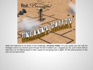 Hello and welcome to my Build a City Challenge, Uncanny Valley. I'm your guide--you can call me
Hooligan--and if you haven't gone through the list of settlers yet, I suggest you do, just to have half an
idea who it is I'm talking about in here, cause I'm not going over it again. It's the post previous to this
one, it's not hard to find.
 