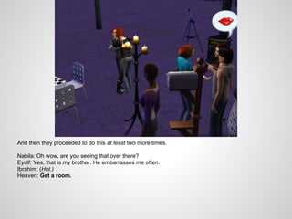 And then they proceeded to do this at least two more times.

Nabila: Oh wow, are you seeing that over there?
Eyulf: Yes, that is my brother. He embarrasses me often.
Ibrahim: (Hot.)
Heaven: Get a room.
 