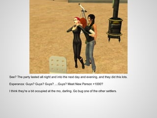 See? The party lasted all night and into the next day and evening, and they did this lots.

Esperanza: Guys? Guys? Guys? ....Guys? Meet New Person +1000?

I think they're a bit occupied at the mo, darling. Go bug one of the other settlers.
 