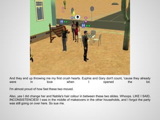 And they end up throwing me my first crush hearts. Euphie and Gary don't count, 'cause they already
were          in         love           when           I         opened            the           lot.

I'm almost proud of how fast these two moved.

Also, yes I did change her and Nabila's hair colour in between these two slides. Whoops. LIKE I SAID,
INCONSISTENCIES! I was in the middle of makeovers in the other households, and I forgot the party
was still going on over here. So sue me.
 