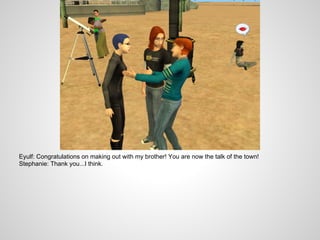 Eyulf: Congratulations on making out with my brother! You are now the talk of the town!
Stephanie: Thank you...I think.
 