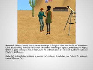 Hehehehe. Believe it or not, this is actually the shape of things to come for Eyulf for the foreseeable
future. He's adorably awkward with women, which I find endearing as a player, but I really was hoping
for him to pass on his genetics. I mean, sure, he and his brother are identical, but they're cute and
they have good genes.

Sadly, he's just really bad at talking to women. He's not even Knowledge, he's Fortune! An awkward,
awkward Fortune Sim.
 