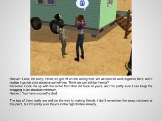 Heaven: Look, I'm sorry; I think we got off on the wrong foot. We all need to work together here, and I
realise I can be a bit abrasive sometimes. Think we can still be friends?
Kareema: Hook me up with the motor from that old truck of yours, and I'm pretty sure I can keep the
bragging to an absolute minimum.
Heaven: You have yourself a deal.

The two of them really are well on the way to making friends. I don't remember the exact numbers at
this point, but I'm pretty sure they're in the high thirties already.
 
