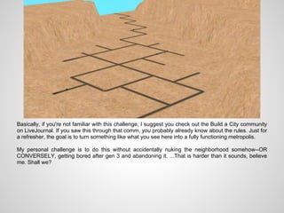 Basically, if you're not familiar with this challenge, I suggest you check out the Build a City community
on LiveJournal. If you saw this through that comm, you probably already know about the rules. Just for
a refresher, the goal is to turn something like what you see here into a fully functioning metropolis.

My personal challenge is to do this without accidentally nuking the neighborhood somehow--OR
CONVERSELY, getting bored after gen 3 and abandoning it. ...That is harder than it sounds, believe
me. Shall we?
 
