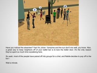 Have you noticed the absentee? Yep! It's Johan. Vampires and the sun don't mix well, you know. Also,
a great way to keep neighbors off of your ballet bar is to lock the trailer door. It's the only reason
they've spent so much time socialising here.

So yeah, most of the people have paired off into groups for a chat, and Nabila decides to pop off to the
loo--

Wait a minute.
 